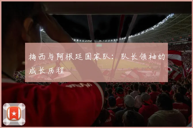 梅西与阿根廷国家队：队长领袖的成长历程