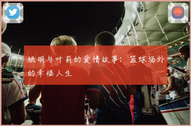 姚明与叶莉的爱情故事:篮球场外的幸福人生