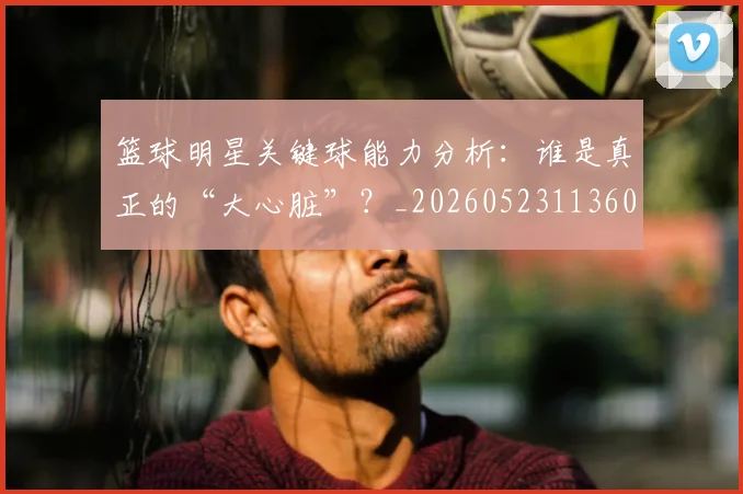 篮球明星关键球能力分析:谁是真正的“大心脏”?_20260523113604