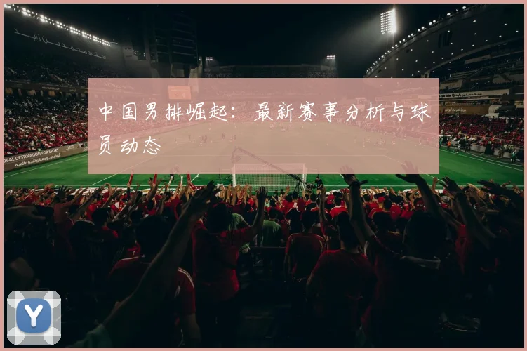 中国男排崛起:最新赛事分析与球员动态