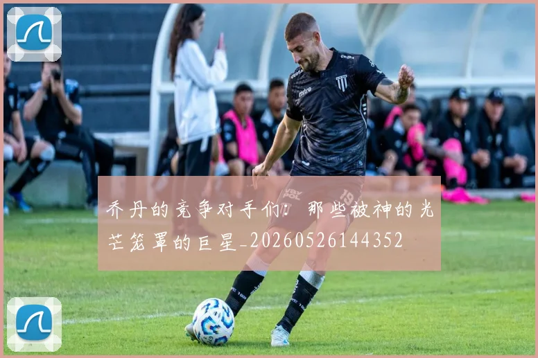 乔丹的竞争对手们:那些被神的光芒笼罩的巨星_20260526144352
