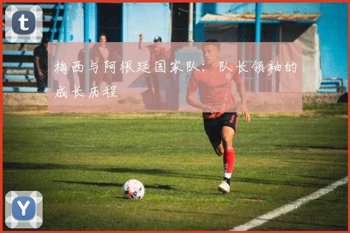 梅西与阿根廷国家队：队长领袖的成长历程