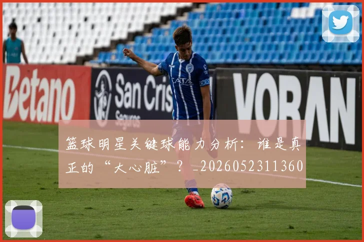 篮球明星关键球能力分析:谁是真正的“大心脏”?_20260523113604