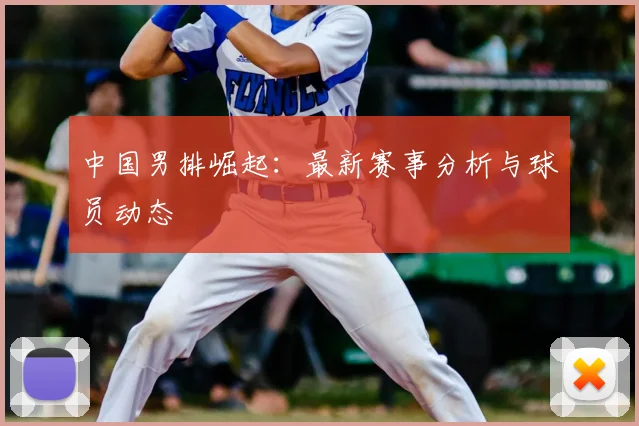 中国男排崛起：最新赛事分析与球员动态