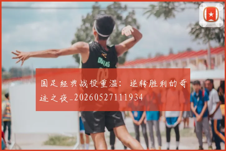 国足经典战役重温:逆转胜利的奇迹之夜_20260527111934