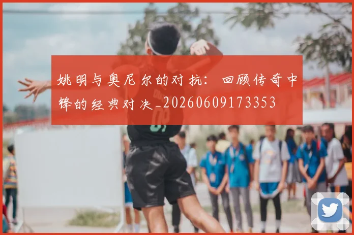 姚明与奥尼尔的对抗：回顾传奇中锋的经典对决_20260609173353