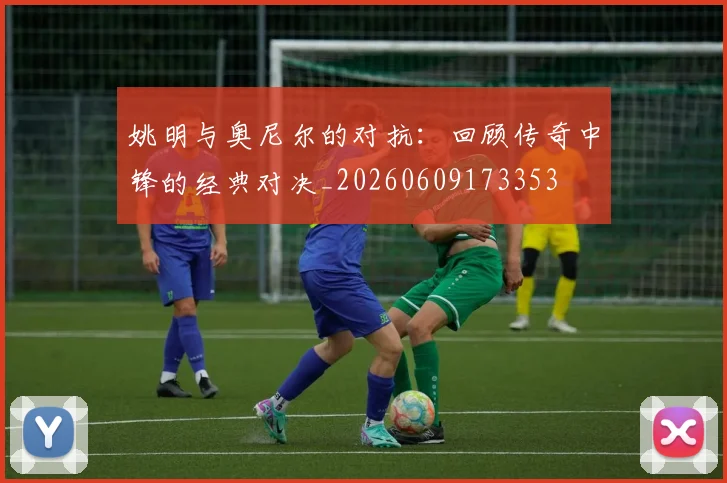 姚明与奥尼尔的对抗：回顾传奇中锋的经典对决_20260609173353