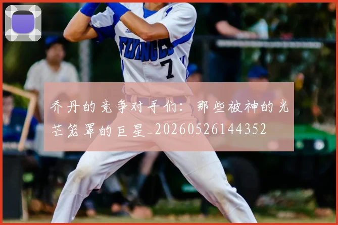 乔丹的竞争对手们:那些被神的光芒笼罩的巨星_20260526144352