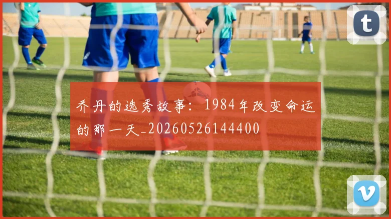 乔丹的选秀故事:1984年改变命运的那一天_20260526144400