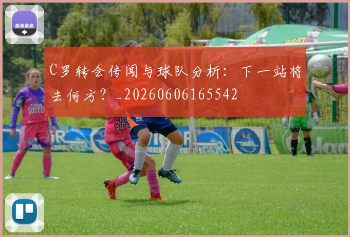 C罗转会传闻与球队分析：下一站将去何方？_20260606165542