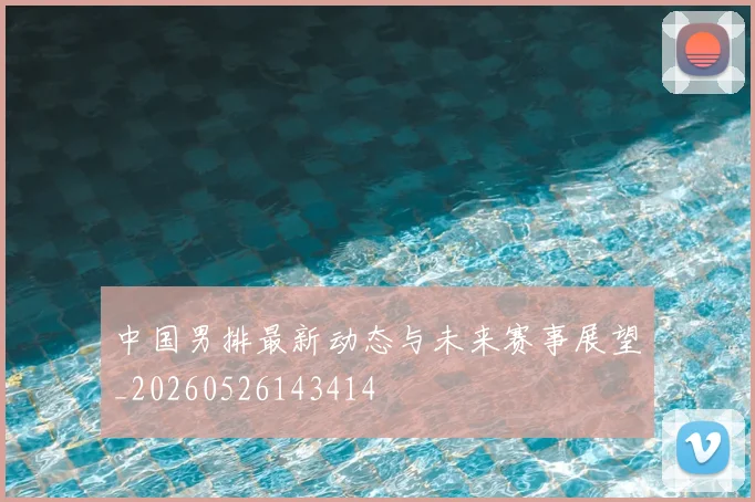 中国男排最新动态与未来赛事展望_20260526143414