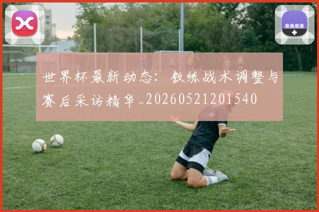 世界杯最新动态：教练战术调整与赛后采访精华_20260521201540